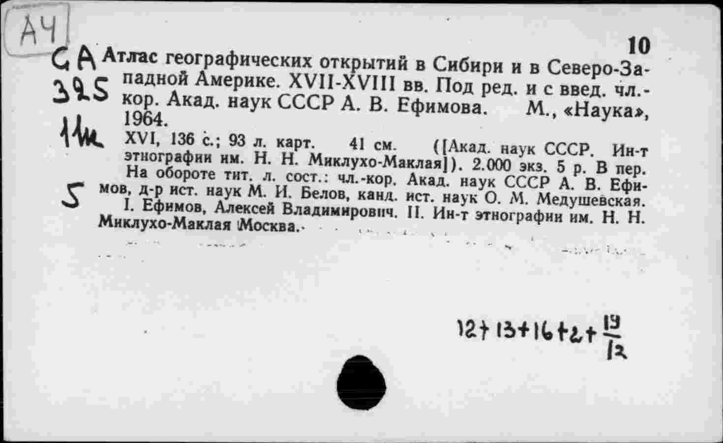 ﻿ah!	io
Q Атлас географических открытий в Сибири и в Северо-За-~ л с ладной Америке. XVII-XVIII вв. Под ред. и с введ. чл,-□ кор. Акад, наук СССР А. В. Ефимова. М., «Наука*, її 1964.
I A4» XVI, 136 с.; 93 л. карт. 41 см. ([Акад, наук СССР. Ин-т этнографии им. H. Н. Миклухо-Маклая]). 2.000 экз. 5 р. В пер. На обороте тит. л. сост.: чл.-кор. Акад, наук СССР А. В. Ефи-1Ґ" мов, д-р ист. наук М. И. Белов, канд. ист. наук О. М. Медушевская.
I. Ефимов, Алексей Владимирович. II. Ин-т этнографии им. H. Н.
Миклухо-Маклая Москва.- ■ ..... ,
